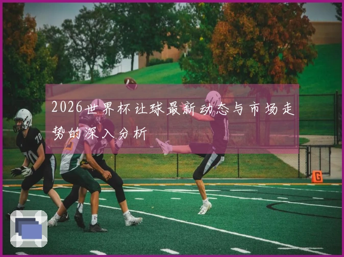 2026世界杯让球最新动态与市场走势的深入分析