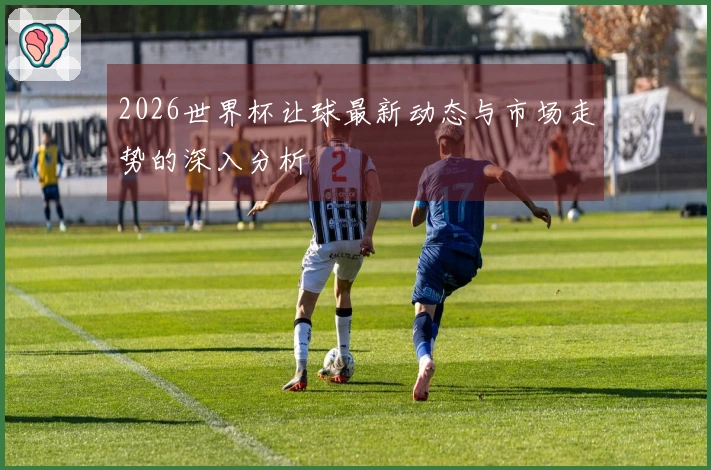 2026世界杯让球最新动态与市场走势的深入分析