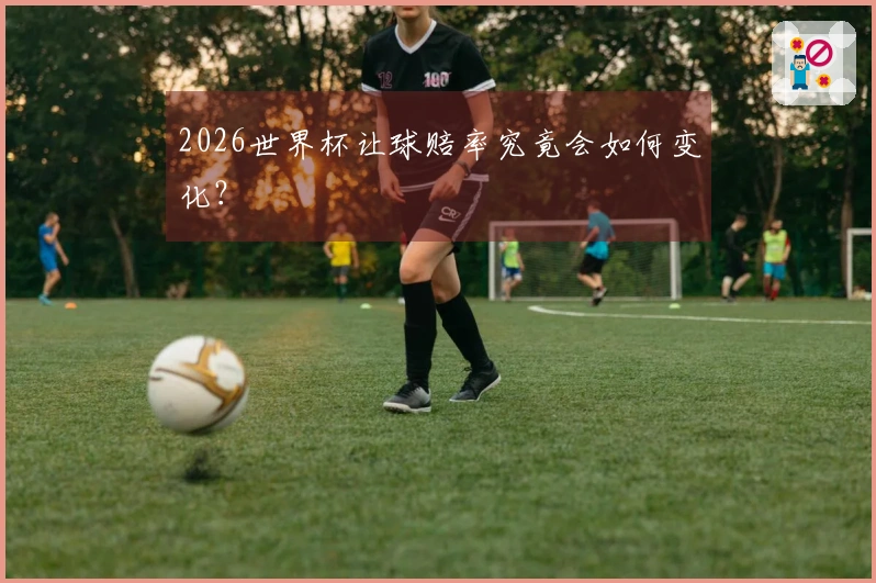 2026世界杯让球赔率究竟会如何变化？