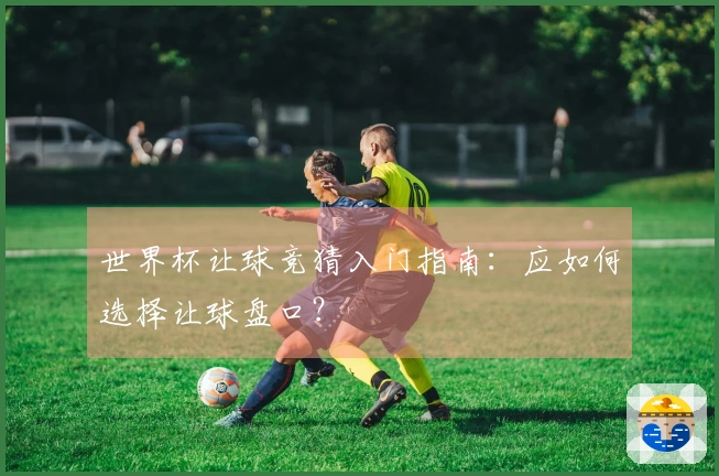 世界杯让球竞猜入门指南：应如何选择让球盘口？